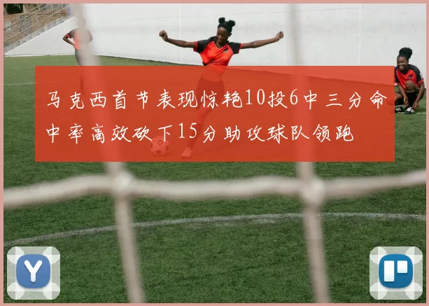 马克西首节表现惊艳10投6中三分命中率高效砍下15分助攻球队领跑