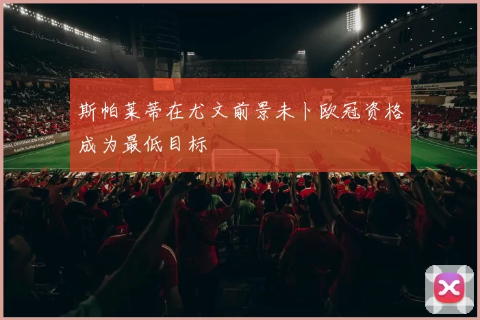 斯帕莱蒂在尤文前景未卜欧冠资格成为最低目标