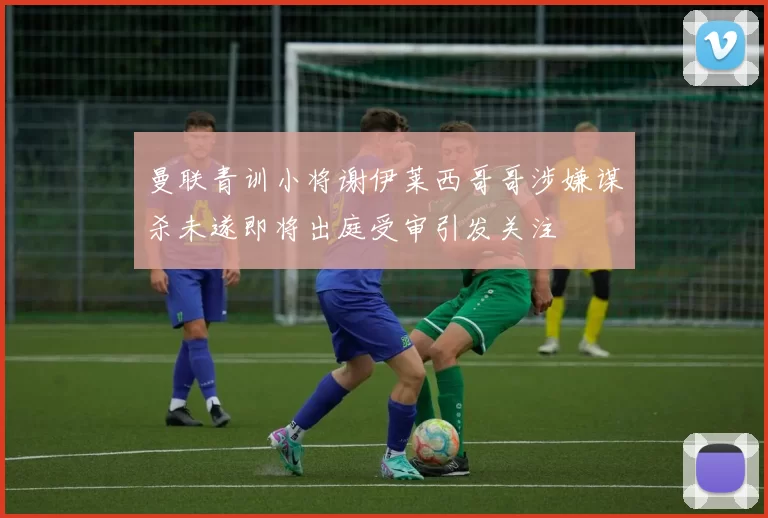 曼联青训小将谢伊莱西哥哥涉嫌谋杀未遂即将出庭受审引发关注