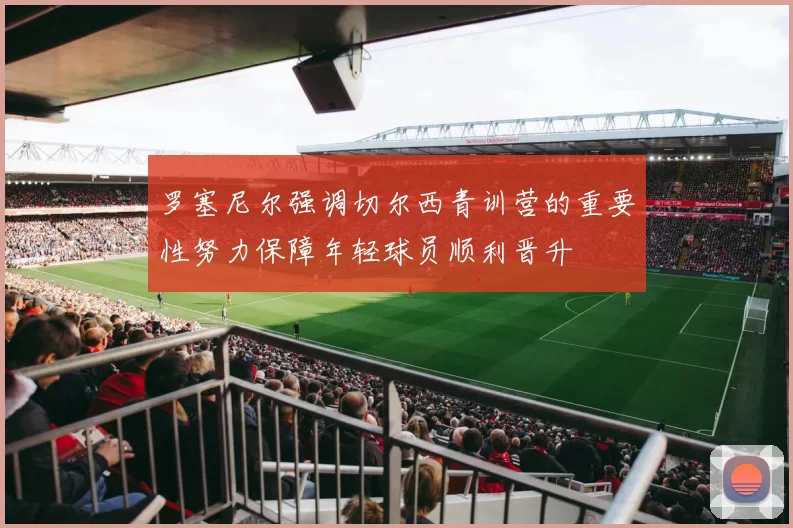 罗塞尼尔强调切尔西青训营的重要性努力保障年轻球员顺利晋升