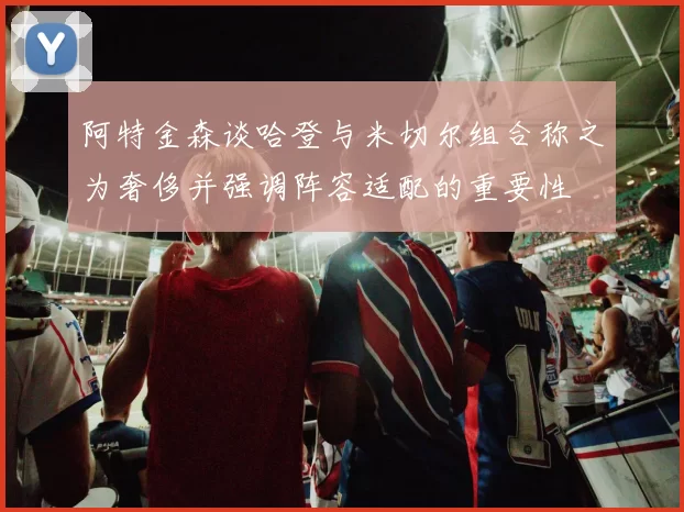 阿特金森谈哈登与米切尔组合称之为奢侈并强调阵容适配的重要性