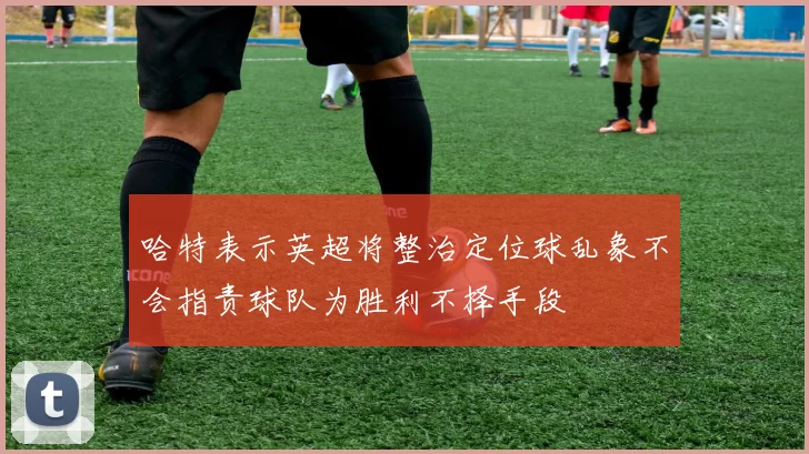 哈特表示英超将整治定位球乱象不会指责球队为胜利不择手段