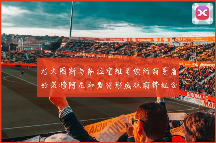 尤文图斯与弗拉霍维奇续约前景看好若穆阿尼加盟将形成双前锋组合