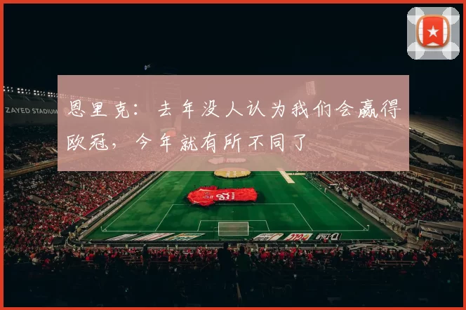 恩里克：去年没人认为我们会赢得欧冠，今年就有所不同了