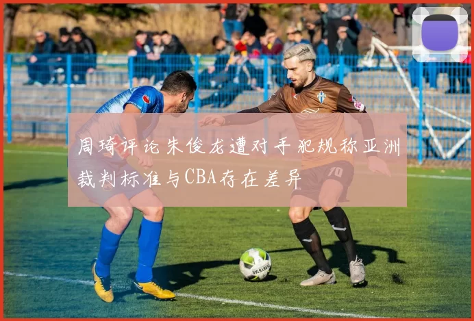 周琦评论朱俊龙遭对手犯规称亚洲裁判标准与CBA存在差异