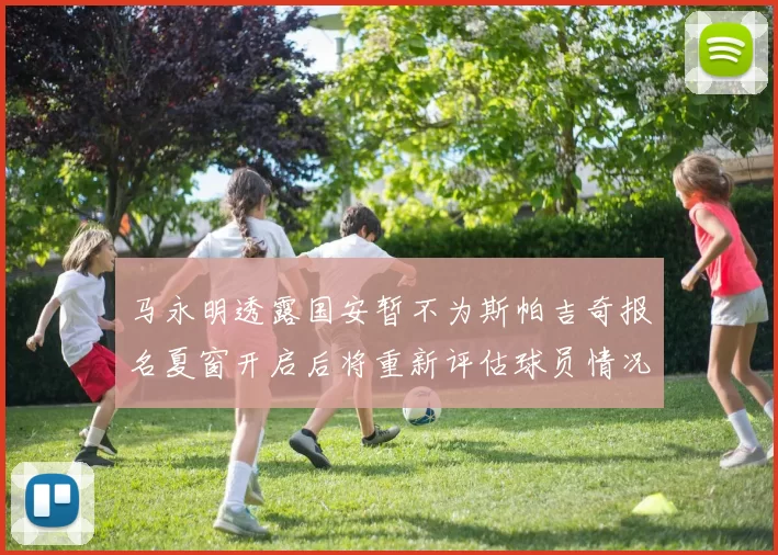 马永明透露国安暂不为斯帕吉奇报名夏窗开启后将重新评估球员情况
