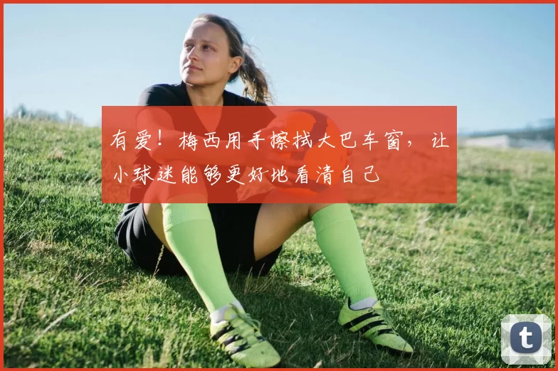有爱！梅西用手擦拭大巴车窗，让小球迷能够更好地看清自己