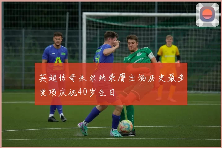 英超传奇米尔纳荣膺出场历史最多奖项庆祝40岁生日