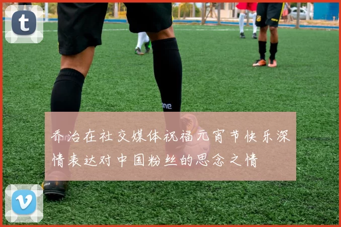 乔治在社交媒体祝福元宵节快乐深情表达对中国粉丝的思念之情