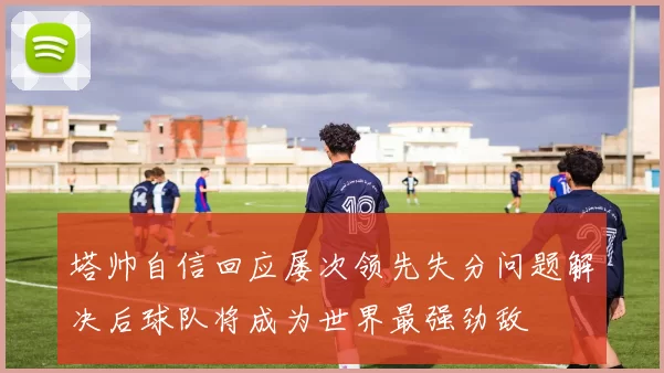 塔帅自信回应屡次领先失分问题解决后球队将成为世界最强劲敌