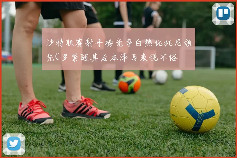 沙特联赛射手榜竞争白热化托尼领先C罗紧随其后本泽马表现不俗