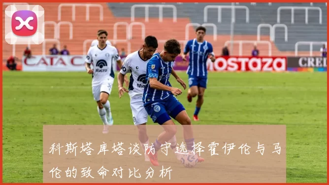 科斯塔库塔谈防守选择霍伊伦与马伦的致命对比分析