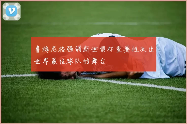 鲁梅尼格强调新世俱杯重要性决出世界最佳球队的舞台