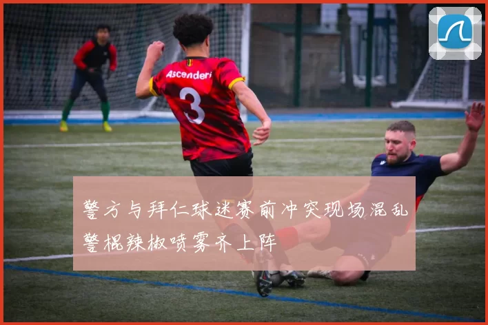 警方与拜仁球迷赛前冲突现场混乱警棍辣椒喷雾齐上阵