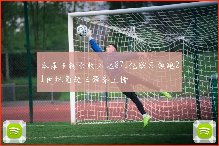 本菲卡转会收入达871亿欧元领跑21世纪葡超三强齐上榜
