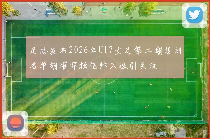 足协发布2026年U17女足第二期集训名单胡璀萍杨佰帅入选引关注