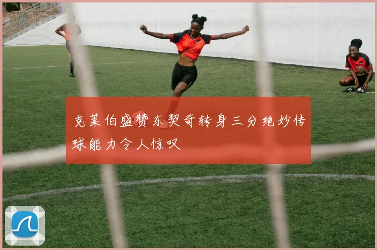 克莱伯盛赞东契奇转身三分绝妙传球能力令人惊叹