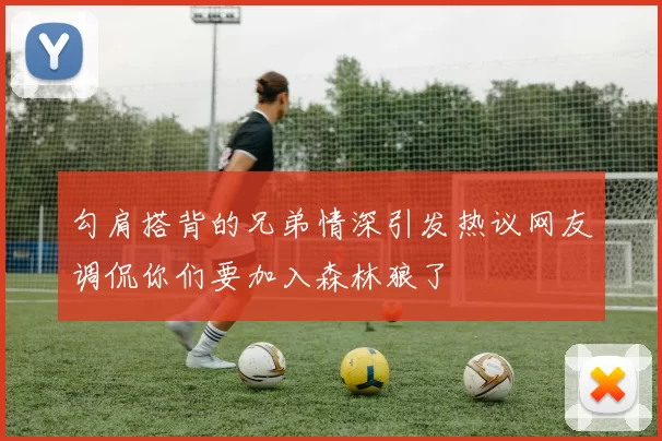 勾肩搭背的兄弟情深引发热议网友调侃你们要加入森林狼了