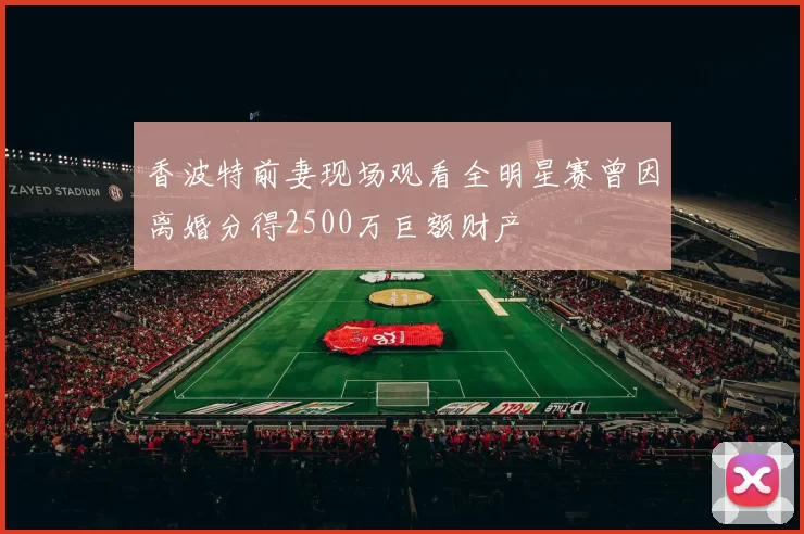 香波特前妻现场观看全明星赛曾因离婚分得2500万巨额财产