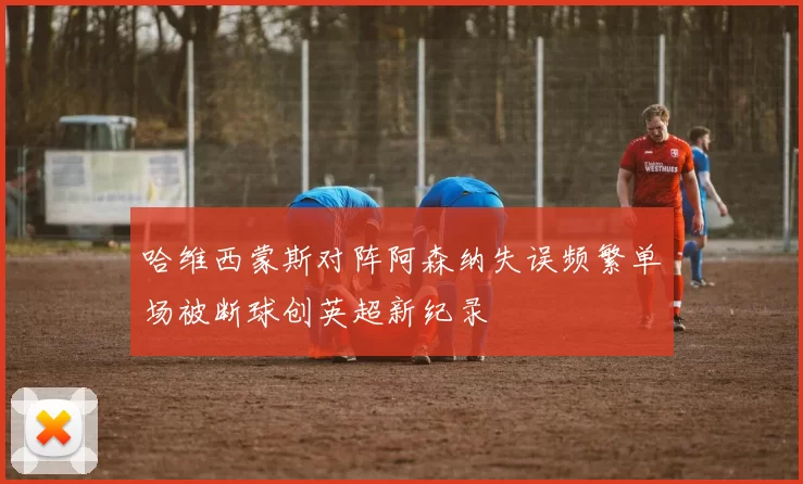 哈维西蒙斯对阵阿森纳失误频繁单场被断球创英超新纪录