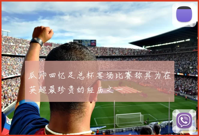 瓜帅回忆足总杯客场比赛称其为在英超最珍贵的经历之一