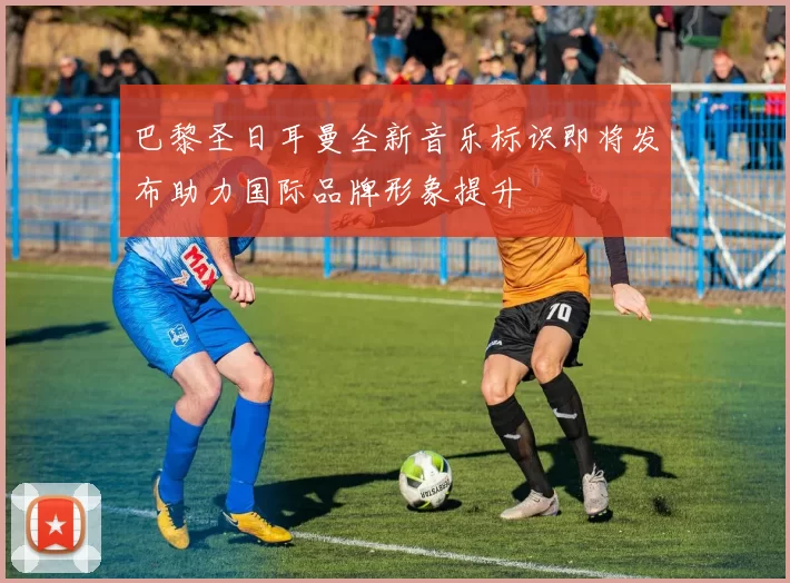 巴黎圣日耳曼全新音乐标识即将发布助力国际品牌形象提升
