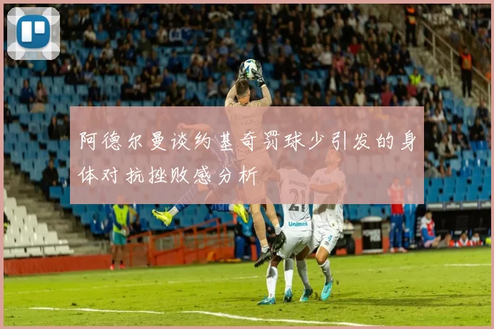 阿德尔曼谈约基奇罚球少引发的身体对抗挫败感分析