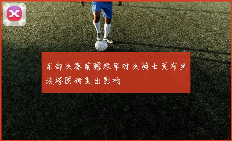 东部决赛前瞻绿军对决骑士莫布里谈塔图姆复出影响