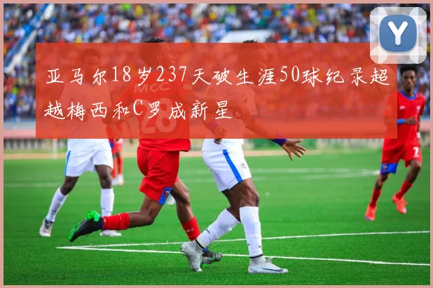 亚马尔18岁237天破生涯50球纪录超越梅西和C罗成新星
