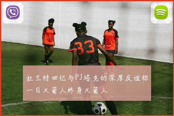 杜兰特回忆与PJ塔克的深厚友谊称一日火箭人终身火箭人