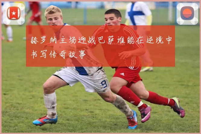 赫罗纳主场迎战巴萨谁能在逆境中书写传奇故事
