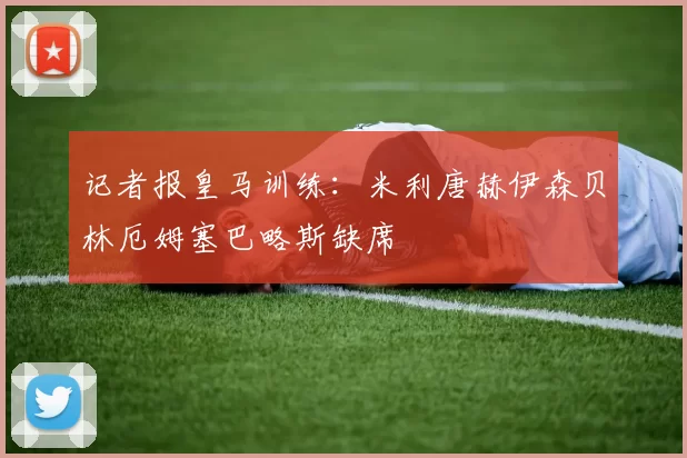 记者报皇马训练：米利唐赫伊森贝林厄姆塞巴略斯缺席